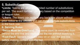 5. Substitutions:
•Limits: Teams are allowed a limited number of substitutions
per set. The exact number can vary based on the competition
or league rules.
•Libero: The libero can replace any back-row player without
prior notice to the officials and can make multiple substitutions
in the back row.
6. Serving Rules:
•Serve Must be Overhand: The serve must be executed from
behind the end line and must cross the net without touching it.
•Foot Fault: Servers must not step on or over the end line
before making contact with the ball.
 