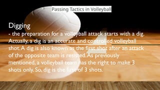 Passing Tactics in Volleyball
- the preparation for a volleyball attack starts with a dig.
Actually, a dig is an accurate and controlled volleyball
shot.A dig is also known as the first shot after an attack
of the opposite team is resisted.As previously
mentioned, a volleyball team has the right to make 3
shots only. So, dig is the first of 3 shots.
Digging
 