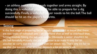 - an athlete needs to put hands together and arms straight. By
doing this, a volleyball player will be able to prepare for a dig
successfully. Finally, a volleyball player needs to hit the ball.The ball
should be hit on the player’s forearms.
Setting
is the final stage of preparing for an attack hit.You need to know that there
are two types of volleyball sets – an overhand shot as well as overhead shot.
Setting involves hitting the ball with palms. Obviously, a setter shouldn’t hit
the ball forcefully.Actually, the job of a setter is to make it easy for an
attacker to carry out the final third shot (an attack hit).That’s why it’s fair to
say that the success of an attacker depends a lot on setter’s job.
 