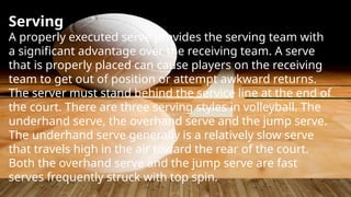 Serving
A properly executed serve provides the serving team with
a significant advantage over the receiving team. A serve
that is properly placed can cause players on the receiving
team to get out of position or attempt awkward returns.
The server must stand behind the service line at the end of
the court. There are three serving styles in volleyball. The
underhand serve, the overhand serve and the jump serve.
The underhand serve generally is a relatively slow serve
that travels high in the air toward the rear of the court.
Both the overhand serve and the jump serve are fast
serves frequently struck with top spin.
 