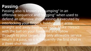 Passing
Passing also is known as "bumping" in an
offensive sequence and "digging" when used to
defend an offensive shot. Passing is executed by
interlocking your fingers, holding your arms
straight and away from your body. Make contact
with the ball on your forearms and follow
through to your target. The only allowable service
return is a pass, so it is frequently the first shot in
a three-shot sequence.
 