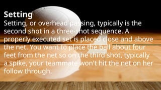 Setting
Setting, or overhead passing, typically is the
second shot in a three-shot sequence. A
properly executed set is placed close and above
the net. You want to place the ball about four
feet from the net so on the third shot, typically
a spike, your teammate won't hit the net on her
follow through.
 