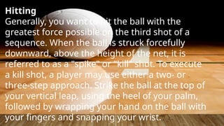 Hitting
Generally, you want to hit the ball with the
greatest force possible on the third shot of a
sequence. When the ball is struck forcefully
downward, above the height of the net, it is
referred to as a "spike" or "kill" shot. To execute
a kill shot, a player may use either a two- or
three-step approach. Strike the ball at the top of
your vertical leap, using the heel of your palm,
followed by wrapping your hand on the ball with
your fingers and snapping your wrist.
 