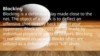 Blocking
Blocking is a defensive play made close to the
net. The object of a block is to deflect an
offensive shot directly back toward your
opponent. Block attempts can be made by
individual players or pairs of players. Blocking
is not allowed on serves. Blocks often are
utilized as a defense against "kill" shots.
 