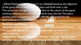 - Alfred Halstead later renamed it to volleyball because the objective
of the game was to volley the ball back and forth over a net.
The name was changed to volleyball due to the nature of the game
involving volleying the ball back and forth over the net.The sport
quickly grew in popularity and was officially recognized by the
InternationalVolleyball Federation (FIVB) in 1947
Positions and Roles
•Outside Hitter (Left Side Hitter): Focuses on attacking from
the front left side of the court.This player also has defensive
responsibilities.
•Right Side Hitter (Opposite Hitter): Plays opposite the setter
and often takes on blocking duties along with attacking.
 