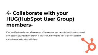 4- Collaborate with your
HUG(HubSpot User Group)
members-
It’s a bit diﬃcult to discover all takeaways of the event on your own. So, for this make notes of
each session you attend and share it to your team. Schedule the time to discuss the best
marketing and sales ideas with them.
 