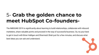 5- Grab the golden chance to
meet HubSpot Co-founders-
The INBOUND 2019 is signiﬁcantly about learning to build relationships, collaborate with inbound
marketers, share valuable points and proceed in the way of successful business. So, try your best
to get in touch with Brian Halligan and Dharmesh Shah just for a few minutes, and discuss what
best ideas you can ask and understand.
 