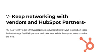 7- Keep networking with
vendors and HubSpot Partners-
The more you’ll try to talk with HubSpot partners and vendors the more you’ll explore about a good
business strategy. They’ll help you know much more about website development, content creation
and more.
 