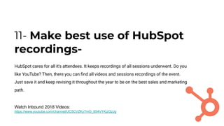 11- Make best use of HubSpot
recordings-
HubSpot cares for all it's attendees. It keeps recordings of all sessions underwent. Do you
like YouTube? Then, there you can ﬁnd all videos and sessions recordings of the event.
Just save it and keep revising it throughout the year to be on the best sales and marketing
path.
Watch Inbound 2018 Videos:
https://www.youtube.com/channel/UC5CVZKy7mO_854VYKjzGzJg
 