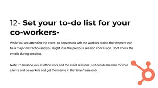 12- Set your to-do list for your
co-workers-
While you are attending the event, so conversing with the workers during that moment can
be a major distraction and you might lose the precious session conclusion. Don’t check the
emails during sessions.
Note: To balance your at-oﬃce work and the event sessions, just decide the time for your
clients and co-workers and get them done in that time-frame only.
 