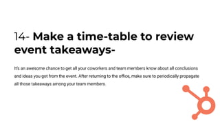 14- Make a time-table to review
event takeaways-
It’s an awesome chance to get all your coworkers and team members know about all conclusions
and ideas you got from the event. After returning to the oﬃce, make sure to periodically propagate
all those takeaways among your team members.
 