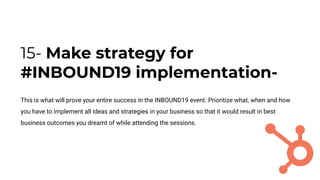 15- Make strategy for
#INBOUND19 implementation-
This is what will prove your entire success in the INBOUND19 event. Prioritize what, when and how
you have to implement all ideas and strategies in your business so that it would result in best
business outcomes you dreamt of while attending the sessions.
 