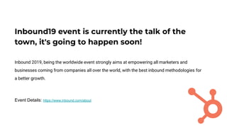 Inbound19 event is currently the talk of the
town, it's going to happen soon!
Inbound 2019, being the worldwide event strongly aims at empowering all marketers and
businesses coming from companies all over the world, with the best inbound methodologies for
a better growth.
Event Details: https://www.inbound.com/about
 