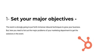1- Set your major objectives -
The event is strongly going to put forth immense inbound techniques to grow your business.
But, here you need to list out the major problems of your marketing department to get the
solutions in the event.
 