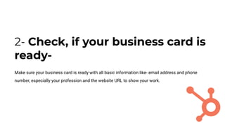 2- Check, if your business card is
ready-
Make sure your business card is ready with all basic information like- email address and phone
number, especially your profession and the website URL to show your work.
 