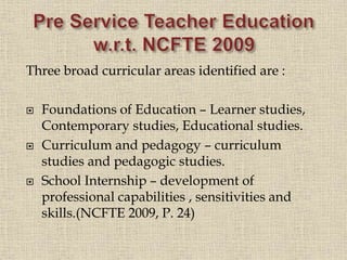 Three broad curricular areas identified are :
 Foundations of Education – Learner studies,
Contemporary studies, Educational studies.
 Curriculum and pedagogy – curriculum
studies and pedagogic studies.
 School Internship – development of
professional capabilities , sensitivities and
skills.(NCFTE 2009, P. 24)
11
 
