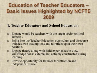 1. Teacher Educators and School Education:
 Engage would be teachers with the larger socio political
context .
 Bring into the Teacher Education curriculum and discourse
trainees own assumptions and to reflect upon their own
position.
 Engage theory along with field experiences to view
knowledge not as external but actively constructed during
learning.
 Provide opportunity for trainees for reflection and
independent study.
12
 
