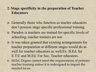 2. Stage specificity in the preparation of Teacher
Educators
 Generally those who function as teacher educators
don’t possess stage specific professional training.
 Paradox is teachers are trained for specific levels of
schooling, teacher trainers are not.
 It was taken granted that existing arrangements for
teacher preparation at different stages would do as
well for teacher educators as well.Ex. B.Ed. for
E.T.E and M.Ed. For Sec. Teacher educators.
 M.Ed. Degree cannot meet the requirements of primary
teacher training unless it is redesigned to impart the
needed focus. 13
 