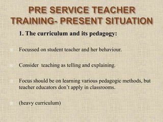 1. The curriculum and its pedagogy:
 Focussed on student teacher and her behaviour.
 Consider teaching as telling and explaining.
 Focus should be on learning various pedagogic methods, but
teacher educators don’t apply in classrooms.
 (heavy curriculum)
14
 
