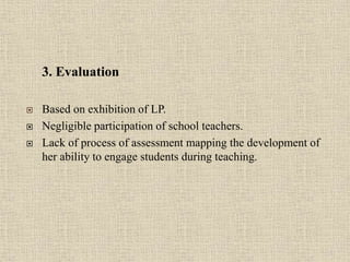 3. Evaluation
 Based on exhibition of LP.
 Negligible participation of school teachers.
 Lack of process of assessment mapping the development of
her ability to engage students during teaching.
15
 