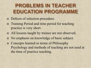 Defects of selection procedure.
 Training Period and time period for teaching
practice is very short.
 All lessons taught by trainee are not observed.
 No emphasis on knowledge of basic subject.
 Concepts learned in terms of Philosophy
Psychology and methods of teaching are not used at
the time of practice teaching.
18
 