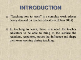  “Teaching how to teach” is a complex work, places
heavy demand on teacher educators (Hoban 2005) .
 In teaching to teach, there is a need for teacher
educators to be able to bring to the surface the
reactions, responses, moves that influence and shape
their own teaching during teaching.
2
 