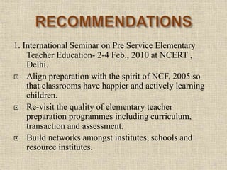 1. International Seminar on Pre Service Elementary
Teacher Education- 2-4 Feb., 2010 at NCERT ,
Delhi.
 Align preparation with the spirit of NCF, 2005 so
that classrooms have happier and actively learning
children.
 Re-visit the quality of elementary teacher
preparation programmes including curriculum,
transaction and assessment.
 Build networks amongst institutes, schools and
resource institutes.
20
 