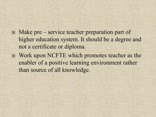  Make pre – service teacher preparation part of
higher education system. It should be a degree and
not a certificate or diploma.
 Work upon NCFTE which promotes teacher as the
enabler of a positive learning environment rather
than source of all knowledge.
21
 
