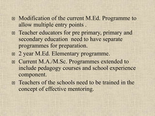  Modification of the current M.Ed. Programme to
allow multiple entry points .
 Teacher educators for pre primary, primary and
secondary education need to have separate
programmes for preparation.
 2 year M.Ed. Elementary programme.
 Current M.A./M.Sc. Programmes extended to
include pedagogy courses and school experience
component.
 Teachers of the schools need to be trained in the
concept of effective mentoring.
22
 