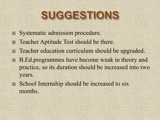  Systematic admission procedure.
 Teacher Aptitude Test should be there.
 Teacher education curriculum should be upgraded.
 B.Ed.programmes have become weak in theory and
practice, so its duration should be increased into two
years.
 School Internship should be increased to six
months.
23
 