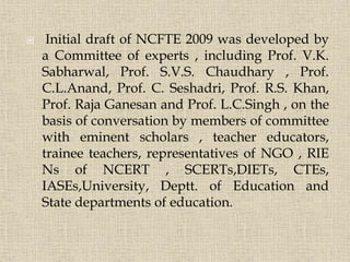  Initial draft of NCFTE 2009 was developed by
a Committee of experts , including Prof. V.K.
Sabharwal, Prof. S.V.S. Chaudhary , Prof.
C.L.Anand, Prof. C. Seshadri, Prof. R.S. Khan,
Prof. Raja Ganesan and Prof. L.C.Singh , on the
basis of conversation by members of committee
with eminent scholars , teacher educators,
trainee teachers, representatives of NGO , RIE
Ns of NCERT , SCERTs,DIETs, CTEs,
IASEs,University, Deptt. of Education and
State departments of education.
5
 