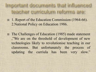  1. Report of the Education Commission (1964-66).
2.National Policy on Education 1986.
 The Challenges of Education (1985) made statement
,”We are on the threshold of development of new
technologies likely to revolutionise teaching in our
classrooms. But unfortunately the process of
updating the curriula has been very slow.”
8
 