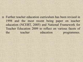  Further teacher education curriculum has been revised in
1998 and the most recent being paper on teacher
education (NCERT, 2005) and National Framework for
Teacher Education 2009 to reflect on various facets of
the teacher education programmes.
9
 