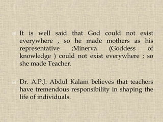  It is well said that God could not exist
everywhere , so he made mothers as his
representative ;Minerva (Goddess of
knowledge ) could not exist everywhere ; so
she made Teacher.
 Dr. A.P.J. Abdul Kalam believes that teachers
have tremendous responsibility in shaping the
life of individuals.
4
 