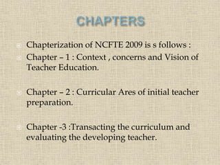  Chapterization of NCFTE 2009 is s follows :
 Chapter – 1 : Context , concerns and Vision of
Teacher Education.
 Chapter – 2 : Curricular Ares of initial teacher
preparation.
 Chapter -3 :Transacting the curriculum and
evaluating the developing teacher.
6
 