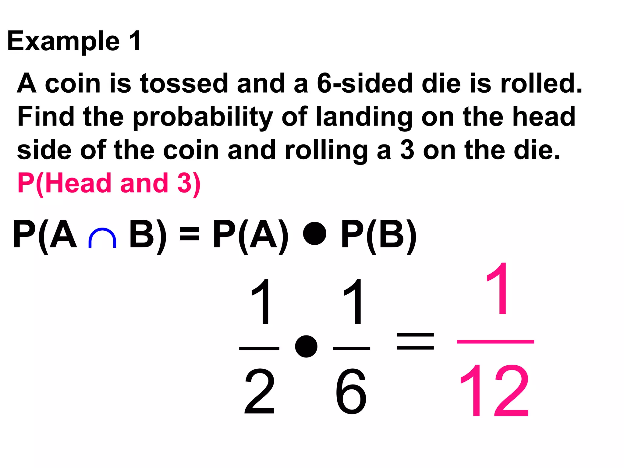 Example 1
A coin is tossed and a 6-sided die is rolled.
Find the probability of landing on the head
side of the coin and rolling a 3 on the die.
P(Head and 3)
1 1
2 6
1
12
P(A B) = P(A) P(B)