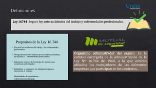 Organismo administrador del seguro: Es la
entidad encargada de la administración de la
Ley Nº 16.744 de 1968, a la que estarán
afiliados los trabajadores de las diferentes
empresas que participan en los contratos.
 