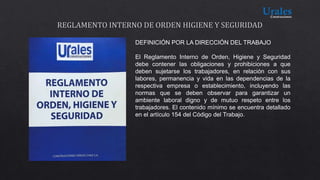 DEFINICIÓN POR LA DIRECCIÓN DEL TRABAJO
El Reglamento Interno de Orden, Higiene y Seguridad
debe contener las obligaciones y prohibiciones a que
deben sujetarse los trabajadores, en relación con sus
labores, permanencia y vida en las dependencias de la
respectiva empresa o establecimiento, incluyendo las
normas que se deben observar para garantizar un
ambiente laboral digno y de mutuo respeto entre los
trabajadores. El contenido mínimo se encuentra detallado
en el artículo 154 del Código del Trabajo.
 