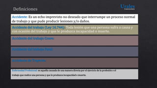 Accidente del trabajo (Ley 16.744): Toda lesión que una persona sufra a causa y
con ocasión del trabajo y que le produzca incapacidad o muerte.
Accidente del trabajo Grave:
Accidente del trabajo Fatal:
Accidente de Trayecto:
 