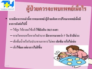 • หากมีอาการเหล่านี้ควรพบแพทย์ ผู้ป่ วยเด็กควรปรึกษาแพทย์เมื่อมี
อาการดังต่อไปนี้
–ไข้สูง ให้ยาลดไข้แล้วไข้ยังเกิน 38.5 องศา
–หายใจหอบหรือหายใจลาบาก มีอาการมากกว่า 7 วัน ผิวสีม่วง
–เด็กดื่มน้าหรือรับประทานอาหารไม่พอ เด็กซึม หรือไม่เล่น
–เด็กไข้ลด แต่อาการไม่ดีขึ้น
21/07/58 10
 