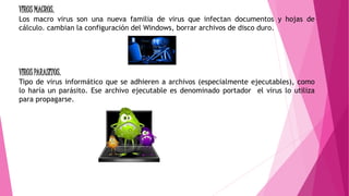 VIRUS MACROS.
Los macro virus son una nueva familia de virus que infectan documentos y hojas de
cálculo. cambian la configuración del Windows, borrar archivos de disco duro.
VIRUS PARASITOS.
Tipo de virus informático que se adhieren a archivos (especialmente ejecutables), como
lo haría un parásito. Ese archivo ejecutable es denominado portador el virus lo utiliza
para propagarse.
 