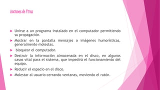 Acciones de Virus
 Unirse a un programa instalado en el computador permitiendo
su propagación.
 Mostrar en la pantalla mensajes o imágenes humorísticas,
generalmente molestas.
 bloquear el computador.
 Destruir la información almacenada en el disco, en algunos
casos vital para el sistema, que impedirá el funcionamiento del
equipo.
 Reducir el espacio en el disco.
 Molestar al usuario cerrando ventanas, moviendo el ratón.
 