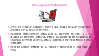 ¿Cómo protegernos de Virus Informáticos?
 Antes de ejecutar cualquier fichero que pueda resultar sospechoso,
analícelo con su solución antivirus.
 Mantenga correctamente actualizado su programa antivirus, y si no
dispone de programa antivirus, instale cualquiera de las soluciones de
seguridad de Panda Securityy estará totalmente protegido frente a estas
amenazas.
 Haga un análisis gratuito de su equipo y compruebe si está libre de
virus.
 