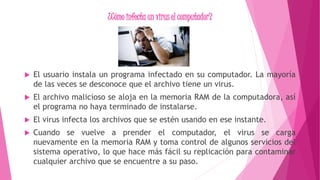 ¿Cómo infecta un virus el computador?
 El usuario instala un programa infectado en su computador. La mayoría
de las veces se desconoce que el archivo tiene un virus.
 El archivo malicioso se aloja en la memoria RAM de la computadora, así
el programa no haya terminado de instalarse.
 El virus infecta los archivos que se estén usando en ese instante.
 Cuando se vuelve a prender el computador, el virus se carga
nuevamente en la memoria RAM y toma control de algunos servicios del
sistema operativo, lo que hace más fácil su replicación para contaminar
cualquier archivo que se encuentre a su paso.
 