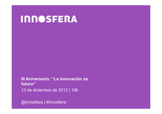 III Aniversario: “La Innovación es
futuro”
13 de diciembre de 2012 | 19h

@innosfera | #innosfera
 
