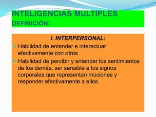 INTELIGENCIAS MULTIPLES DEFINICIÓN:I. INTERPERSONAL:Habilidad de entender e interactuar efectivamente con otrosHabilidad de percibir y entender los sentimientos de los demás, ser sensible a los signos corporales que representan mociones y responder efectivamente a ellos.
