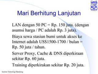 Institut Teknologi Bandung
Mari Berhitung Lanjutan
LAN dengan 50 PC = Rp. 150 juta. (dengan
asumsi harga / PC adalah Rp. 3 juta).
Biaya sewa stasiun bumi untuk akses ke
Internet adalah US$1500-1700 / bulan =
Rp. 50 juta / tahun.
Server Proxy, Cache & DNS diperkiraan
sekitar Rp. 60 juta.
Training diperkirakan sekitar Rp. 20 juta.
 