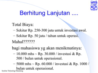 Institut Teknologi Bandung
Berhitung Lanjutan ....
Total Biaya:
– Sekitar Rp. 250-300 juta untuk investasi awal.
– Sekitar Rp. 50 juta / tahun untuk operasi.
Mahal??????
bagi mahasiswa yg akan menikmatinya:
– 10.000 mhs ~ Rp. 30.000 / investasi & Rp.
500 / bulan untuk operasional.
– 5000 mhs ~ Rp. 60.000 / investasi & Rp. 1000 /
bulan untuk operasional.
 