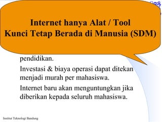 Institut Teknologi Bandung
Summary
Internet akan dapat banyak memberikan
keuntungan & kemudahan bagi dunia
pendidikan.
Investasi & biaya operasi dapat ditekan
menjadi murah per mahasiswa.
Internet baru akan menguntungkan jika
diberikan kepada seluruh mahasiswa.
Internet hanya Alat / Tool
Kunci Tetap Berada di Manusia (SDM)
 