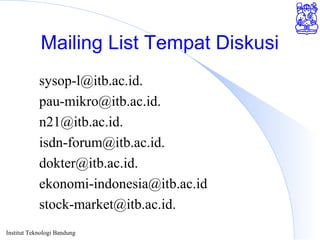 Institut Teknologi Bandung
Mailing List Tempat Diskusi
sysop-l@itb.ac.id.
pau-mikro@itb.ac.id.
n21@itb.ac.id.
isdn-forum@itb.ac.id.
dokter@itb.ac.id.
ekonomi-indonesia@itb.ac.id
stock-market@itb.ac.id.
 
